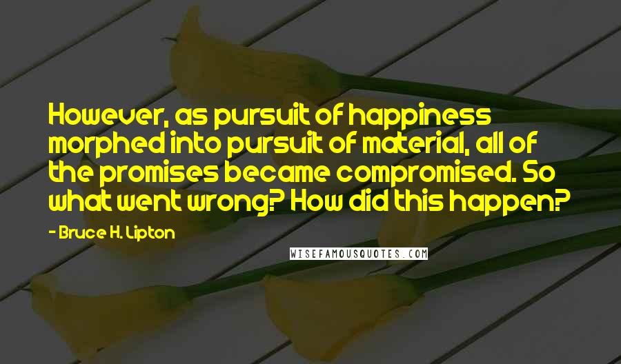 Bruce H. Lipton quotes: However, as pursuit of happiness morphed into pursuit of material, all of the promises became compromised. So what went wrong? How did this happen? Bruce H. Lipton quotes: However, as pursuit of happiness morphed into pursuit of material, all of the promises became compromised. So what went wrong? How did this happen?
