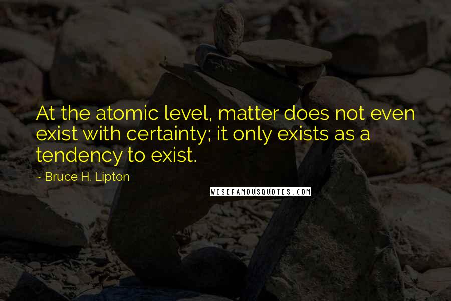 Bruce H. Lipton quotes: At the atomic level, matter does not even exist with certainty; it only exists as a tendency to exist. Bruce H. Lipton quotes: At the atomic level, matter does not even exist with certainty; it only exists as a tendency to exist.