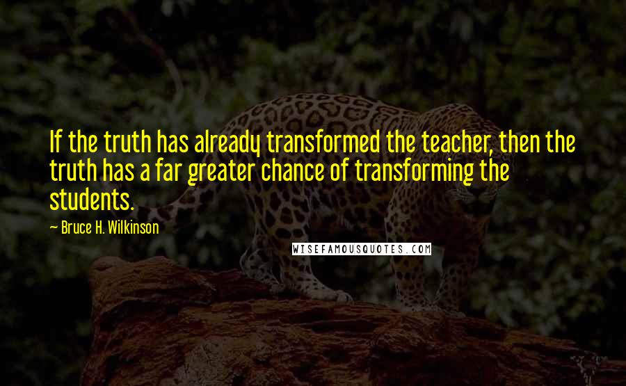 Bruce H. Wilkinson quotes: If the truth has already transformed the teacher, then the truth has a far greater chance of transforming the students.