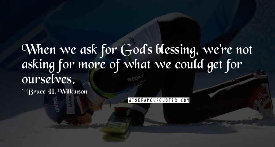 Bruce H. Wilkinson quotes: When we ask for God's blessing, we're not asking for more of what we could get for ourselves.