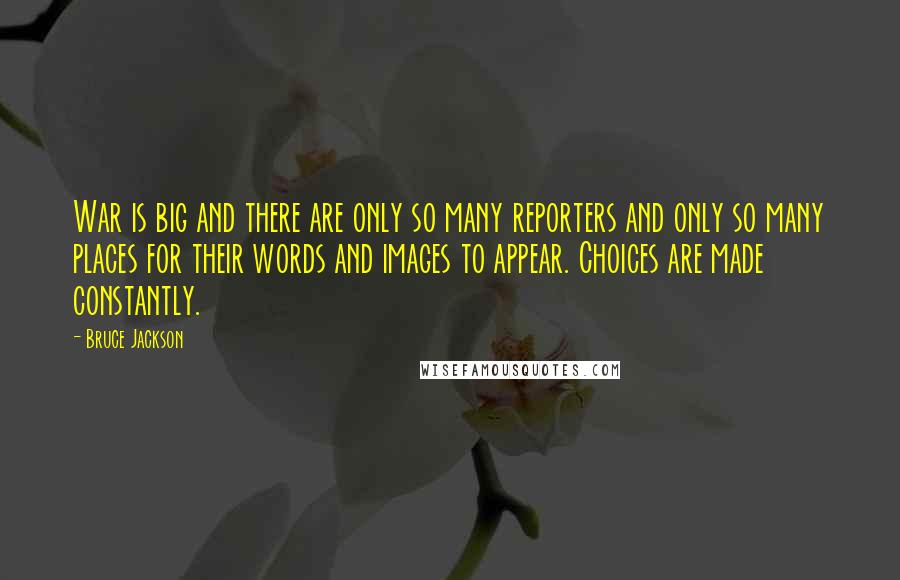 Bruce Jackson quotes: War is big and there are only so many reporters and only so many places for their words and images to appear. Choices are made constantly. Bruce Jackson quotes: War is big and there are only so many reporters and only so many places for their words and images to appear. Choices are made constantly.