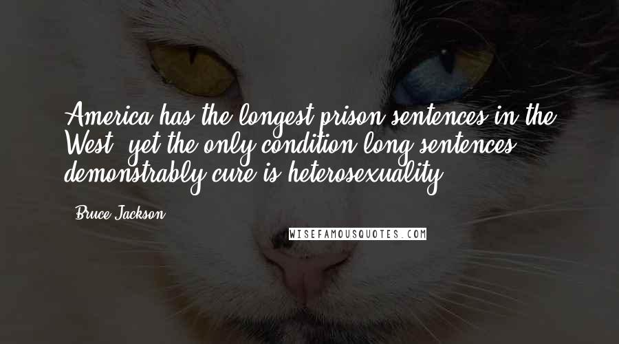 Bruce Jackson quotes: America has the longest prison sentences in the West, yet the only condition long sentences demonstrably cure is heterosexuality. Bruce Jackson quotes: America has the longest prison sentences in the West, yet the only condition long sentences demonstrably cure is heterosexuality.