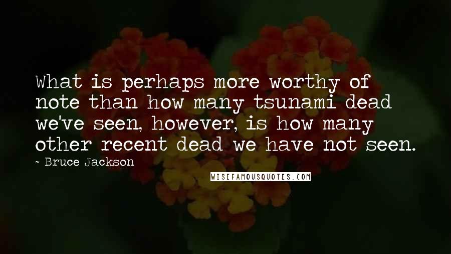 Bruce Jackson quotes: What is perhaps more worthy of note than how many tsunami dead we've seen, however, is how many other recent dead we have not seen.