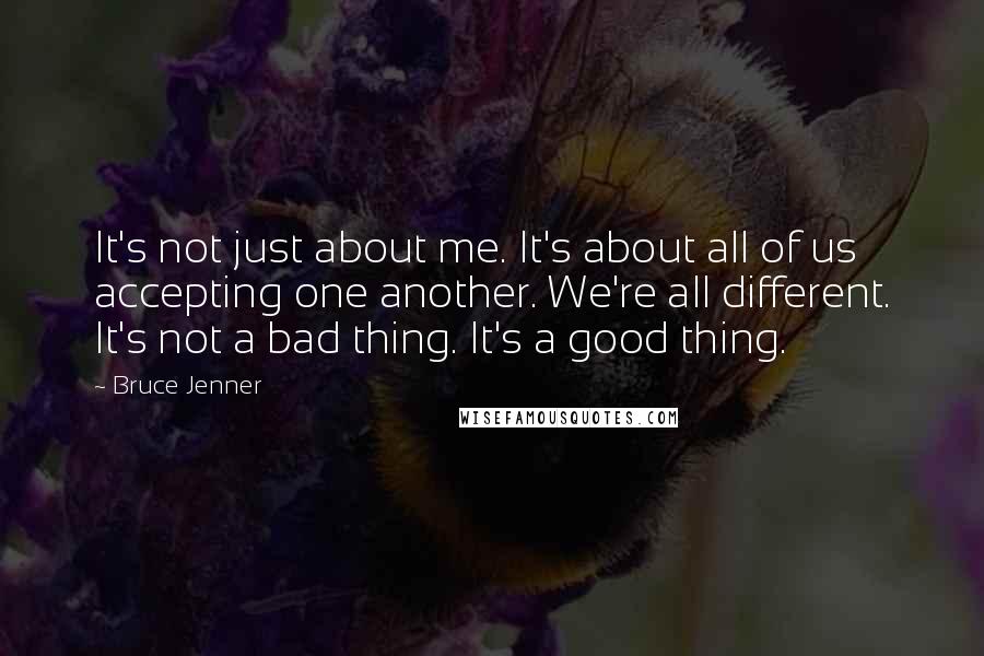Bruce Jenner quotes: It's not just about me. It's about all of us accepting one another. We're all different. It's not a bad thing. It's a good thing.