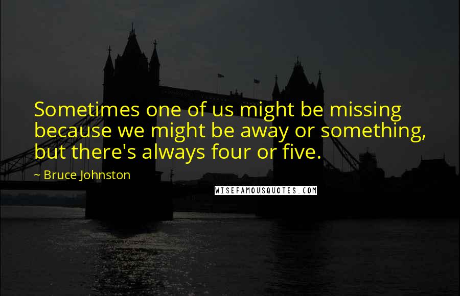 Bruce Johnston quotes: Sometimes one of us might be missing because we might be away or something, but there's always four or five. Bruce Johnston quotes: Sometimes one of us might be missing because we might be away or something, but there's always four or five.