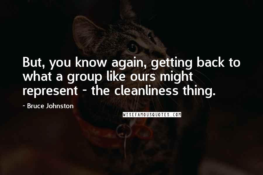 Bruce Johnston quotes: But, you know again, getting back to what a group like ours might represent - the cleanliness thing. Bruce Johnston quotes: But, you know again, getting back to what a group like ours might represent - the cleanliness thing.
