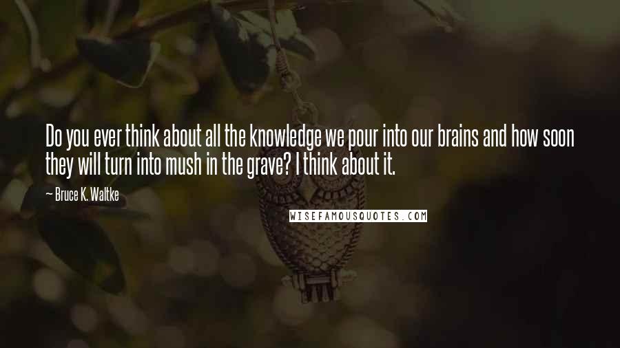 Bruce K. Waltke quotes: Do you ever think about all the knowledge we pour into our brains and how soon they will turn into mush in the grave? I think about it. Bruce K. Waltke quotes: Do you ever think about all the knowledge we pour into our brains and how soon they will turn into mush in the grave? I think about it.