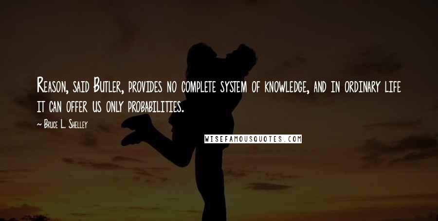 Bruce L. Shelley quotes: Reason, said Butler, provides no complete system of knowledge, and in ordinary life it can offer us only probabilities.