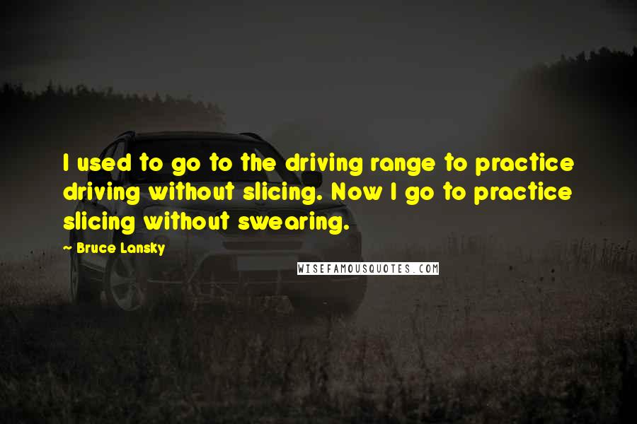Bruce Lansky quotes: I used to go to the driving range to practice driving without slicing. Now I go to practice slicing without swearing. Bruce Lansky quotes: I used to go to the driving range to practice driving without slicing. Now I go to practice slicing without swearing.