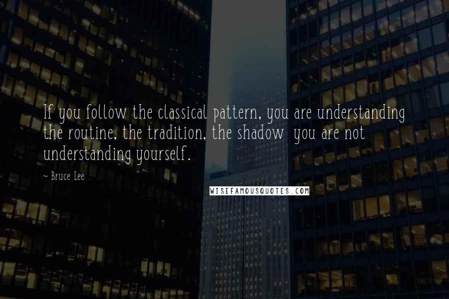 Bruce Lee quotes: If you follow the classical pattern, you are understanding the routine, the tradition, the shadow you are not understanding yourself.