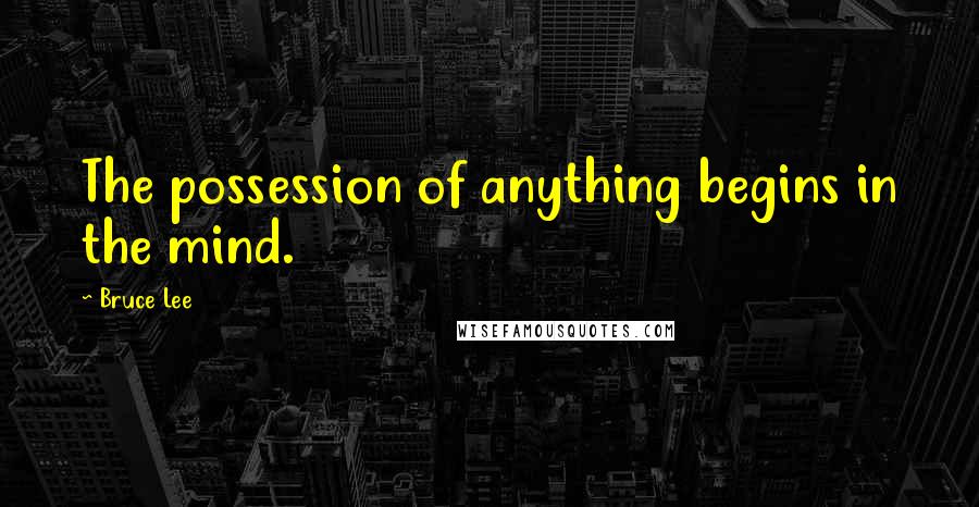 Bruce Lee quotes: The possession of anything begins in the mind.