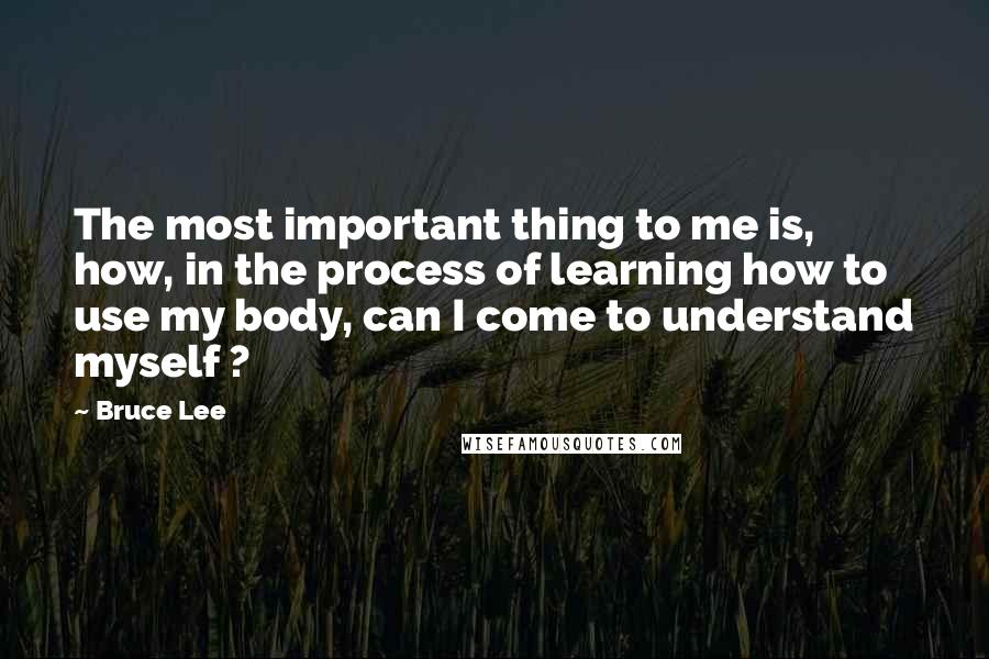 Bruce Lee quotes: The most important thing to me is, how, in the process of learning how to use my body, can I come to understand myself ?