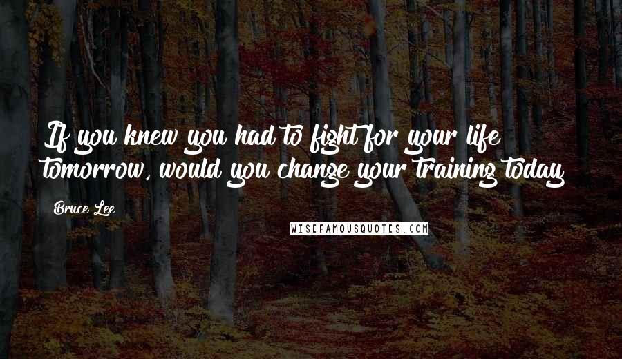 Bruce Lee quotes: If you knew you had to fight for your life tomorrow, would you change your training today?