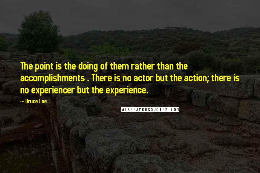 Bruce Lee quotes: The point is the doing of them rather than the accomplishments . There is no actor but the action; there is no experiencer but the experience.