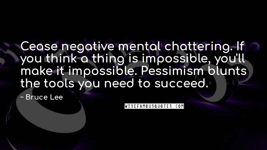 Bruce Lee quotes: Cease negative mental chattering. If you think a thing is impossible, you'll make it impossible. Pessimism blunts the tools you need to succeed.