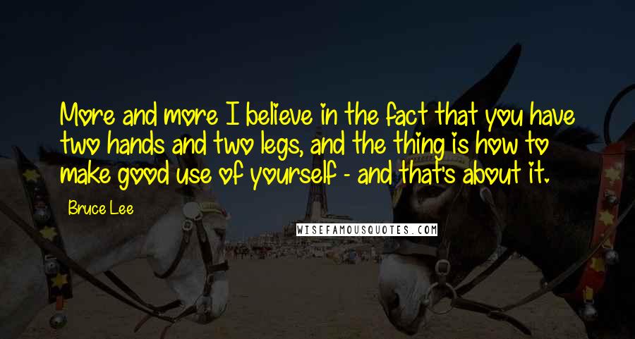 Bruce Lee quotes: More and more I believe in the fact that you have two hands and two legs, and the thing is how to make good use of yourself - and that's