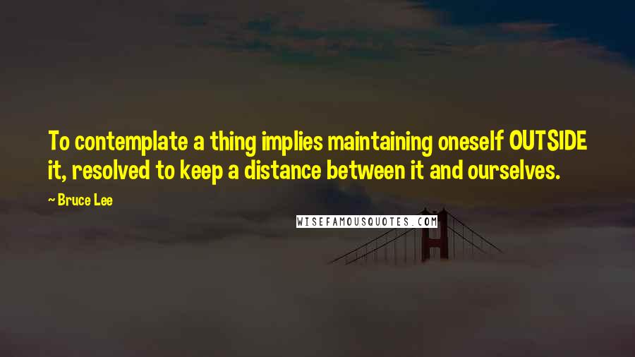 Bruce Lee quotes: To contemplate a thing implies maintaining oneself OUTSIDE it, resolved to keep a distance between it and ourselves.