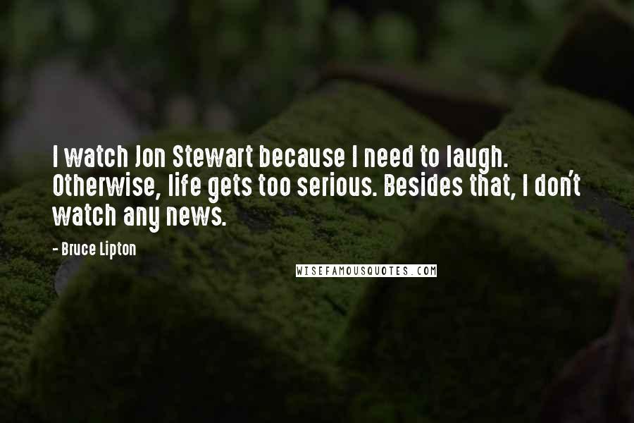 Bruce Lipton quotes: I watch Jon Stewart because I need to laugh. Otherwise, life gets too serious. Besides that, I don't watch any news. Bruce Lipton quotes: I watch Jon Stewart because I need to laugh. Otherwise, life gets too serious. Besides that, I don't watch any news.