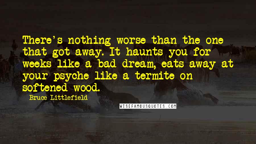 Bruce Littlefield quotes: There's nothing worse than the one that got away. It haunts you for weeks like a bad dream, eats away at your psyche like a termite on softened wood.