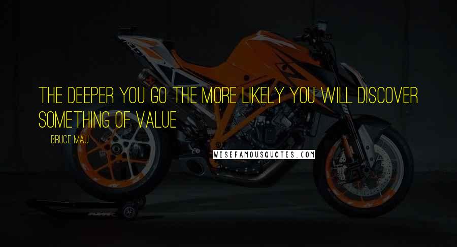 Bruce Mau quotes: The deeper you go the more likely you will discover something of value