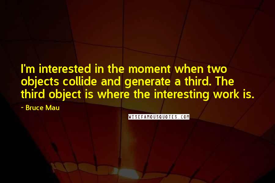 Bruce Mau quotes: I'm interested in the moment when two objects collide and generate a third. The third object is where the interesting work is.