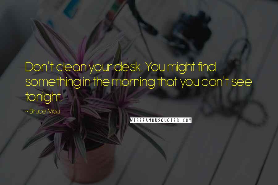 Bruce Mau quotes: Don't clean your desk. You might find something in the morning that you can't see tonight.