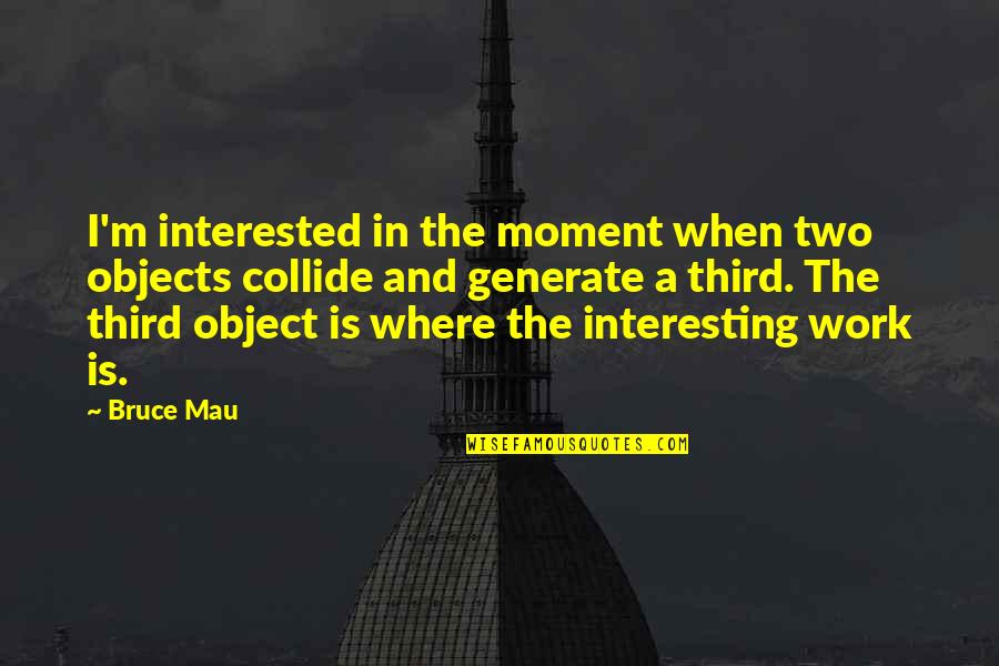 Bruce Mau Quotes By Bruce Mau: I'm interested in the moment when two objects