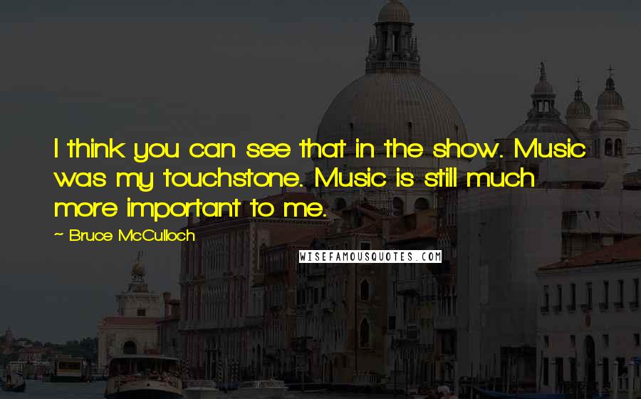 Bruce McCulloch quotes: I think you can see that in the show. Music was my touchstone. Music is still much more important to me.