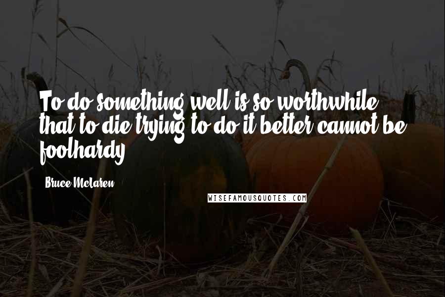 Bruce McLaren quotes: To do something well is so worthwhile, that to die trying to do it better cannot be foolhardy