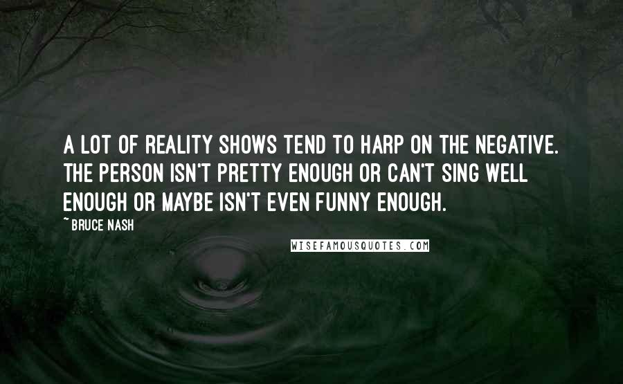 Bruce Nash quotes: A lot of reality shows tend to harp on the negative. The person isn't pretty enough or can't sing well enough or maybe isn't even funny enough. Bruce Nash quotes: A lot of reality shows tend to harp on the negative. The person isn't pretty enough or can't sing well enough or maybe isn't even funny enough.