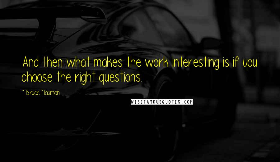 Bruce Nauman quotes: And then what makes the work interesting is if you choose the right questions.