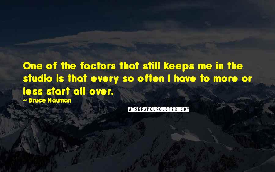 Bruce Nauman quotes: One of the factors that still keeps me in the studio is that every so often I have to more or less start all over.