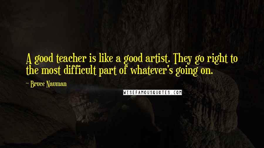 Bruce Nauman quotes: A good teacher is like a good artist. They go right to the most difficult part of whatever's going on. Bruce Nauman quotes: A good teacher is like a good artist. They go right to the most difficult part of whatever's going on.