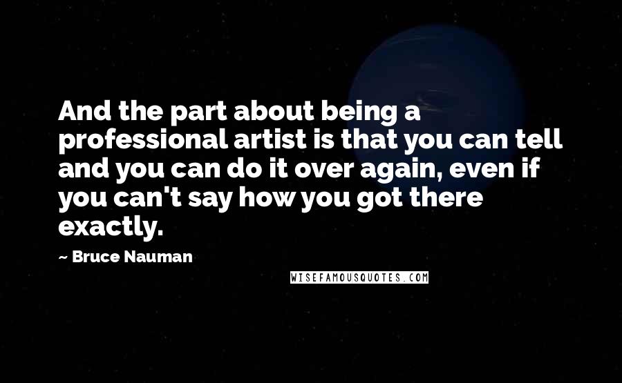 Bruce Nauman quotes: And the part about being a professional artist is that you can tell and you can do it over again, even if you can't say how you got there exactly. Bruce Nauman quotes: And the part about being a professional artist is that you can tell and you can do it over again, even if you can't say how you got there exactly.