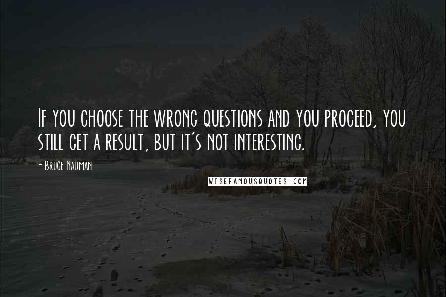 Bruce Nauman quotes: If you choose the wrong questions and you proceed, you still get a result, but it's not interesting. Bruce Nauman quotes: If you choose the wrong questions and you proceed, you still get a result, but it's not interesting.