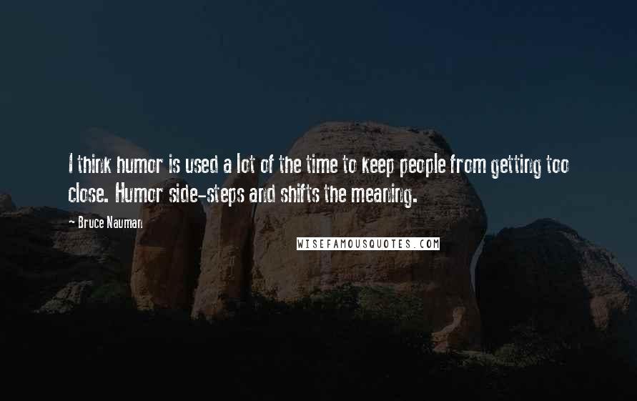 Bruce Nauman quotes: I think humor is used a lot of the time to keep people from getting too close. Humor side-steps and shifts the meaning. Bruce Nauman quotes: I think humor is used a lot of the time to keep people from getting too close. Humor side-steps and shifts the meaning.