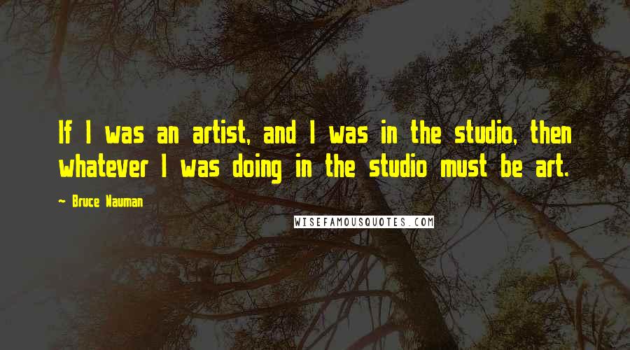 Bruce Nauman quotes: If I was an artist, and I was in the studio, then whatever I was doing in the studio must be art.