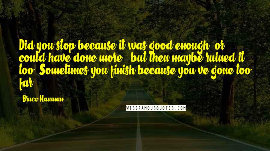 Bruce Nauman quotes: Did you stop because it was good enough, or could have done more - but then maybe ruined it too? Sometimes you finish because you've gone too far.