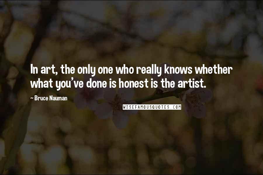 Bruce Nauman quotes: In art, the only one who really knows whether what you've done is honest is the artist.