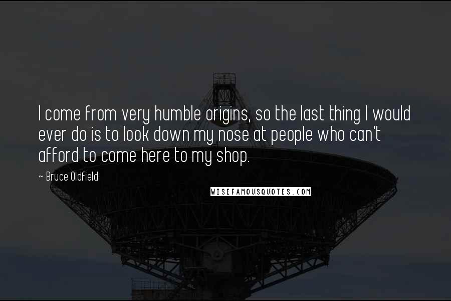 Bruce Oldfield quotes: I come from very humble origins, so the last thing I would ever do is to look down my nose at people who can't afford to come here to my Bruce Oldfield quotes: I come from very humble origins, so the last thing I would ever do is to look down my nose at people who can't afford to come here to my