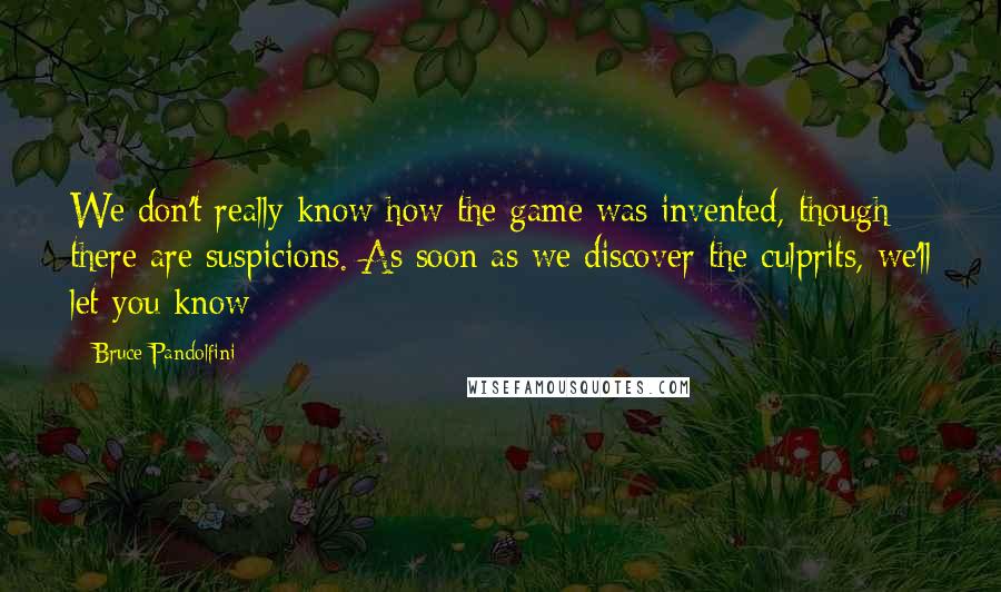 Bruce Pandolfini quotes: We don't really know how the game was invented, though there are suspicions. As soon as we discover the culprits, we'll let you know Bruce Pandolfini quotes: We don't really know how the game was invented, though there are suspicions. As soon as we discover the culprits, we'll let you know