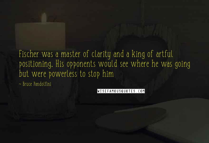 Bruce Pandolfini quotes: Fischer was a master of clarity and a king of artful positioning. His opponents would see where he was going but were powerless to stop him Bruce Pandolfini quotes: Fischer was a master of clarity and a king of artful positioning. His opponents would see where he was going but were powerless to stop him