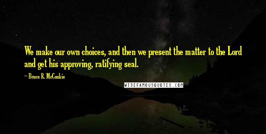 Bruce R. McConkie quotes: We make our own choices, and then we present the matter to the Lord and get his approving, ratifying seal.