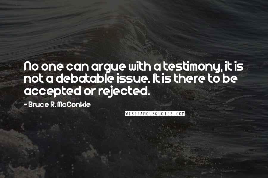 Bruce R. McConkie quotes: No one can argue with a testimony, it is not a debatable issue. It is there to be accepted or rejected.