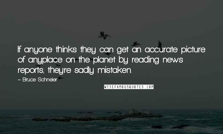 Bruce Schneier quotes: If anyone thinks they can get an accurate picture of anyplace on the planet by reading news reports, they're sadly mistaken. Bruce Schneier quotes: If anyone thinks they can get an accurate picture of anyplace on the planet by reading news reports, they're sadly mistaken.