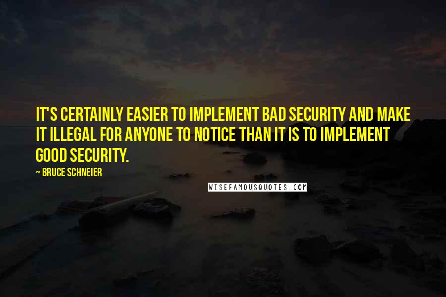 Bruce Schneier quotes: It's certainly easier to implement bad security and make it illegal for anyone to notice than it is to implement good security.