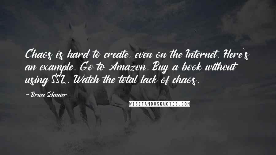 Bruce Schneier quotes: Chaos is hard to create, even on the Internet. Here's an example. Go to Amazon. Buy a book without using SSL. Watch the total lack of chaos. Bruce Schneier quotes: Chaos is hard to create, even on the Internet. Here's an example. Go to Amazon. Buy a book without using SSL. Watch the total lack of chaos.