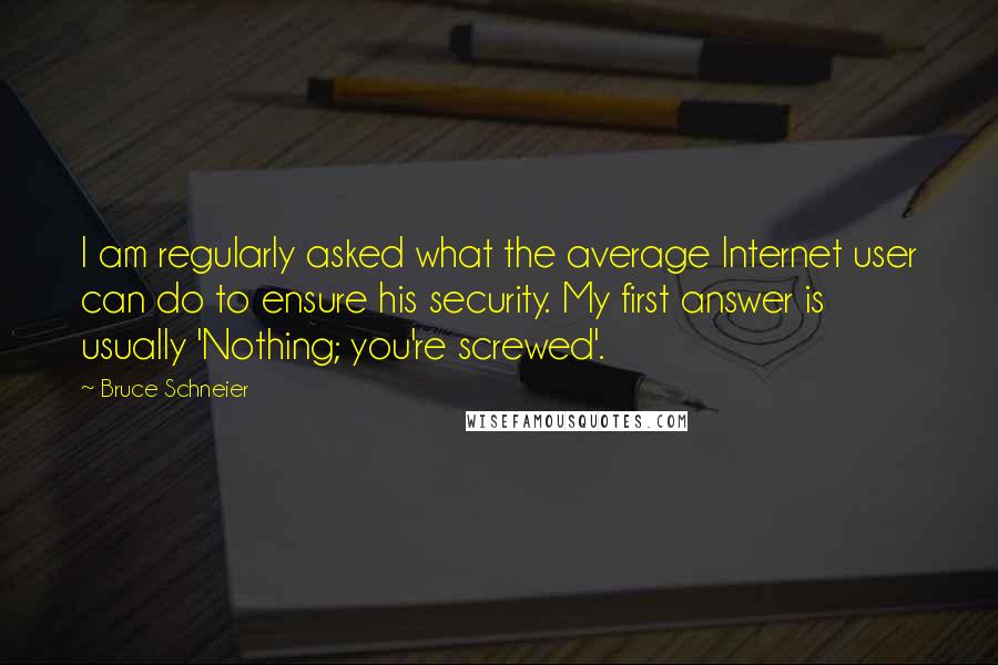 Bruce Schneier quotes: I am regularly asked what the average Internet user can do to ensure his security. My first answer is usually 'Nothing; you're screwed'. Bruce Schneier quotes: I am regularly asked what the average Internet user can do to ensure his security. My first answer is usually 'Nothing; you're screwed'.