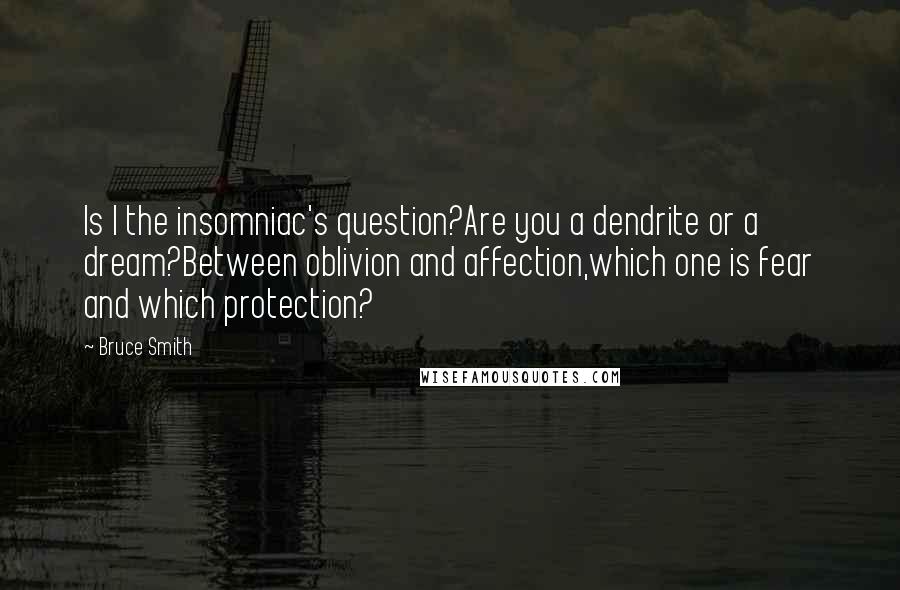Bruce Smith quotes: Is I the insomniac's question?Are you a dendrite or a dream?Between oblivion and affection,which one is fear and which protection? Bruce Smith quotes: Is I the insomniac's question?Are you a dendrite or a dream?Between oblivion and affection,which one is fear and which protection?
