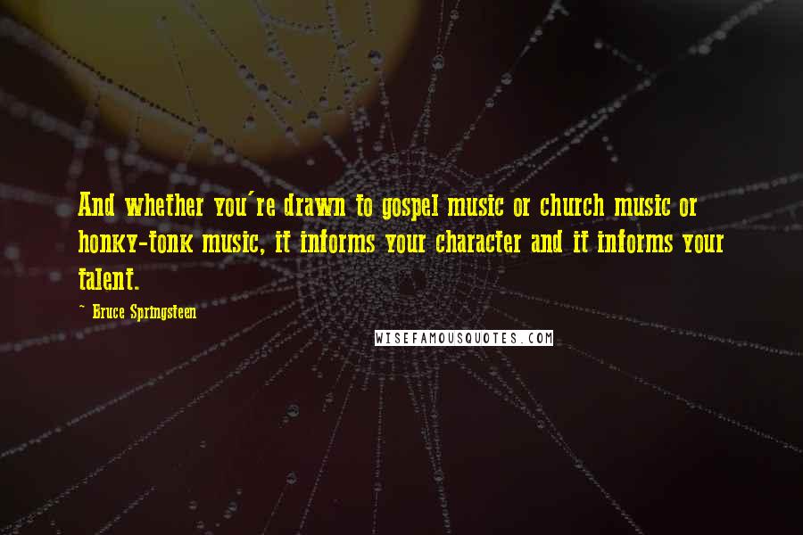 Bruce Springsteen quotes: And whether you're drawn to gospel music or church music or honky-tonk music, it informs your character and it informs your talent.